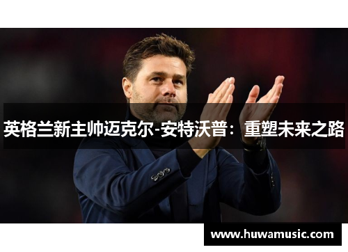 英格兰新主帅迈克尔-安特沃普：重塑未来之路